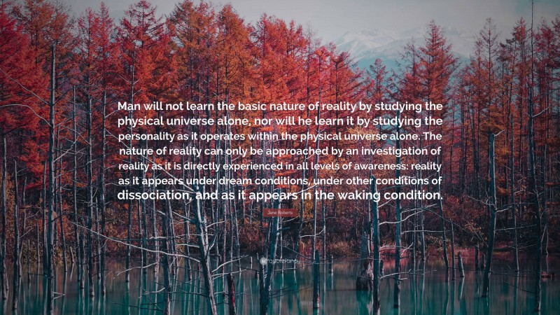 Jane Roberts Quote: “Man will not learn the basic nature of reality by studying the physical universe alone, nor will he learn it by studying the personality as it operates within the physical universe alone. The nature of reality can only be approached by an investigation of reality as it is directly experienced in all levels of awareness: reality as it appears under dream conditions, under other conditions of dissociation, and as it appears in the waking condition.”