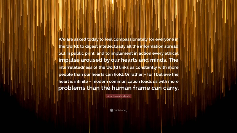 Anne Morrow Lindbergh Quote: “We are asked today to feel compassionately for everyone in the world; to digest intellectually all the information spread out in public print; and to implement in action every ethical impulse aroused by our hearts and minds. The interrelatedness of the world links us constantly with more people than our hearts can hold. Or rather – for I believe the heart is infinite – modern communication loads us with more problems than the human frame can carry.”