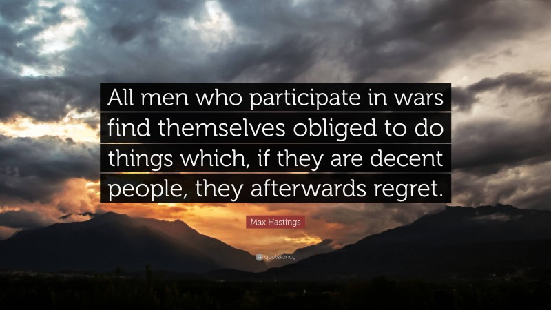 Max Hastings Quote: “All men who participate in wars find themselves obliged to do things which, if they are decent people, they afterwards regret.”