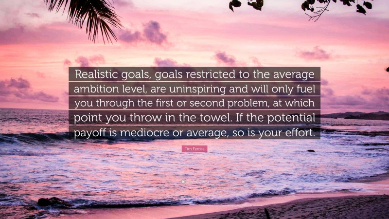 Tim Ferriss Quote: “Realistic goals, goals restricted to the average ambition level, are uninspiring and will only fuel you through the first or second problem, at which point you throw in the towel. If the potential payoff is mediocre or average, so is your effort.”