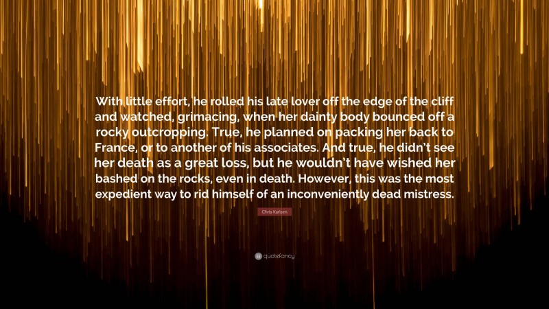 Chris Karlsen Quote: “With little effort, he rolled his late lover off the edge of the cliff and watched, grimacing, when her dainty body bounced off a rocky outcropping. True, he planned on packing her back to France, or to another of his associates. And true, he didn’t see her death as a great loss, but he wouldn’t have wished her bashed on the rocks, even in death. However, this was the most expedient way to rid himself of an inconveniently dead mistress.”