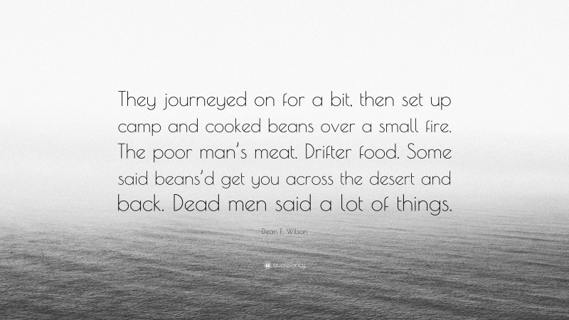 Dean F. Wilson Quote: “They journeyed on for a bit, then set up camp and cooked beans over a small fire. The poor man’s meat. Drifter food. Some said beans’d get you across the desert and back. Dead men said a lot of things.”