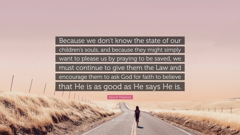 Elyse M. Fitzpatrick Quote: “Because we don’t know the state of our children’s souls, and because they might simply want to please us by praying to be saved, we must continue to give them the Law and encourage them to ask God for faith to believe that He is as good as He says He is.”