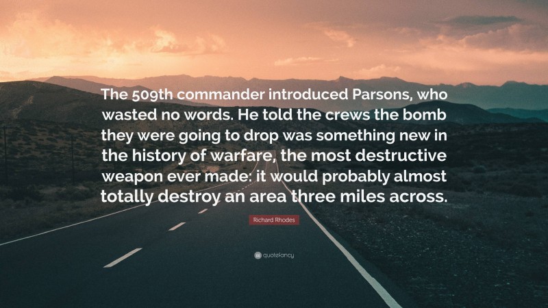 Richard Rhodes Quote: “The 509th commander introduced Parsons, who wasted no words. He told the crews the bomb they were going to drop was something new in the history of warfare, the most destructive weapon ever made: it would probably almost totally destroy an area three miles across.”