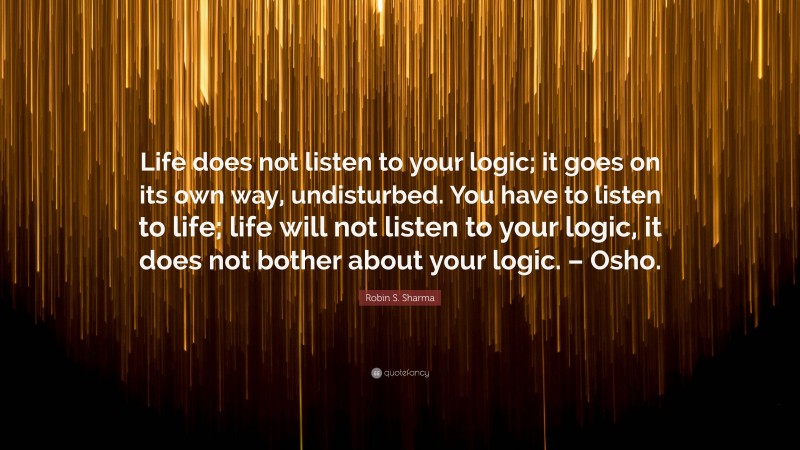 Robin S. Sharma Quote: “Life does not listen to your logic; it goes on its own way, undisturbed. You have to listen to life; life will not listen to your logic, it does not bother about your logic. – Osho.”