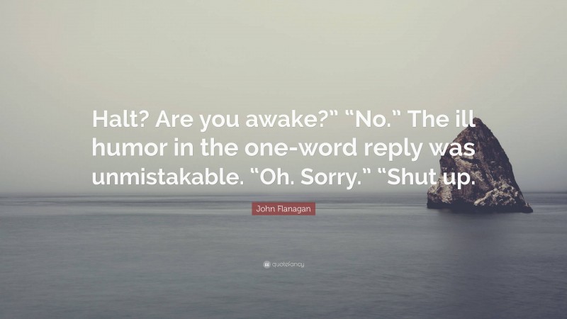 John Flanagan Quote: “Halt? Are you awake?” “No.” The ill humor in the one-word reply was unmistakable. “Oh. Sorry.” “Shut up.”