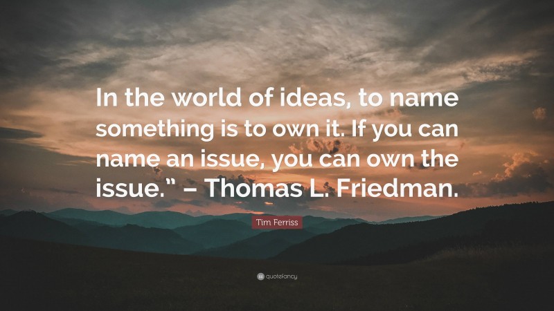 Tim Ferriss Quote: “In the world of ideas, to name something is to own it. If you can name an issue, you can own the issue.” – Thomas L. Friedman.”