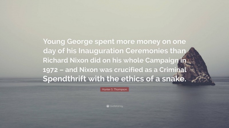 Hunter S. Thompson Quote: “Young George spent more money on one day of his Inauguration Ceremonies than Richard Nixon did on his whole Campaign in 1972 – and Nixon was crucified as a Criminal Spendthrift with the ethics of a snake.”