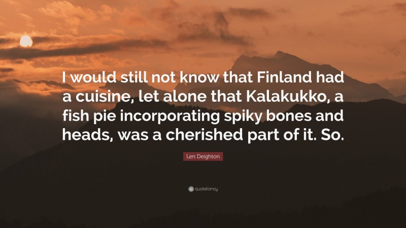 Len Deighton Quote: “I would still not know that Finland had a cuisine, let alone that Kalakukko, a fish pie incorporating spiky bones and heads, was a cherished part of it. So.”