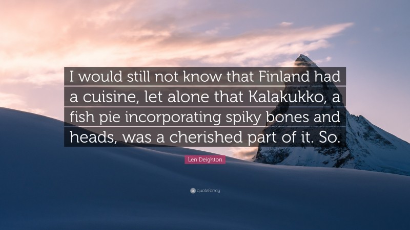Len Deighton Quote: “I would still not know that Finland had a cuisine, let alone that Kalakukko, a fish pie incorporating spiky bones and heads, was a cherished part of it. So.”