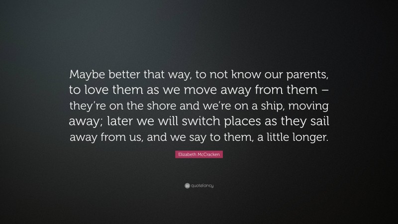 Elizabeth McCracken Quote: “Maybe better that way, to not know our parents, to love them as we move away from them – they’re on the shore and we’re on a ship, moving away; later we will switch places as they sail away from us, and we say to them, a little longer.”
