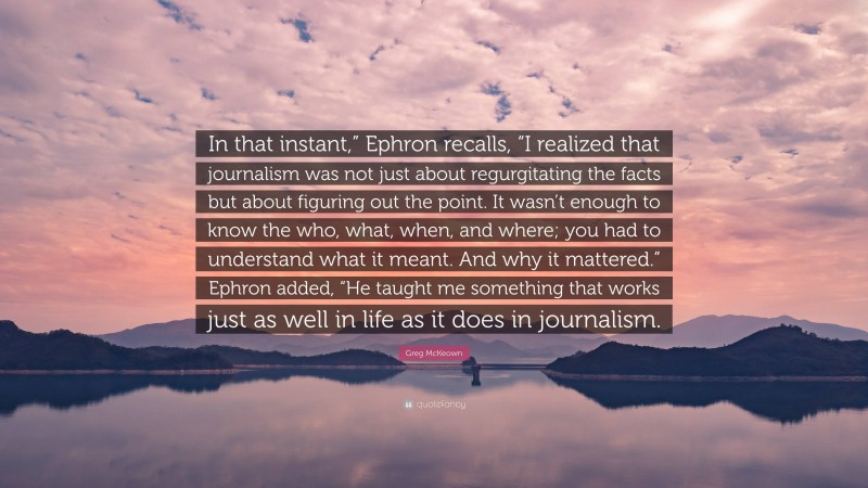 Greg McKeown Quote: “In that instant,” Ephron recalls, “I realized that journalism was not just about regurgitating the facts but about figuring out the point. It wasn’t enough to know the who, what, when, and where; you had to understand what it meant. And why it mattered.” Ephron added, “He taught me something that works just as well in life as it does in journalism.”