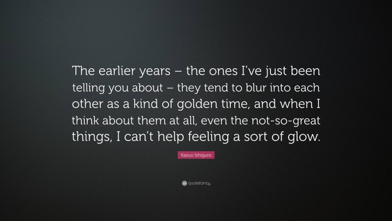 Kazuo Ishiguro Quote: “The earlier years – the ones I’ve just been telling you about – they tend to blur into each other as a kind of golden time, and when I think about them at all, even the not-so-great things, I can’t help feeling a sort of glow.”