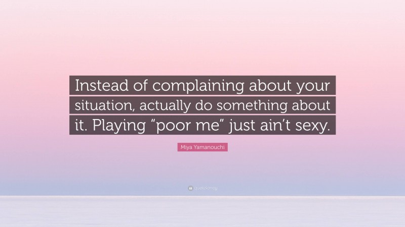 Miya Yamanouchi Quote: “Instead of complaining about your situation, actually do something about it. Playing “poor me” just ain’t sexy.”