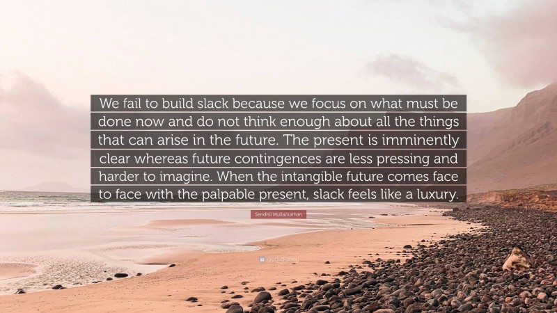 Sendhil Mullainathan Quote: “We fail to build slack because we focus on what must be done now and do not think enough about all the things that can arise in the future. The present is imminently clear whereas future contingences are less pressing and harder to imagine. When the intangible future comes face to face with the palpable present, slack feels like a luxury.”