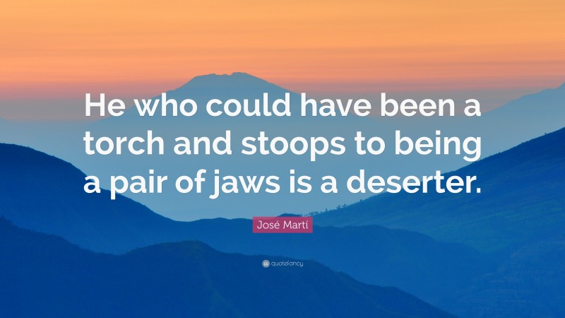 José Martí Quote: “He who could have been a torch and stoops to being a pair of jaws is a deserter.”