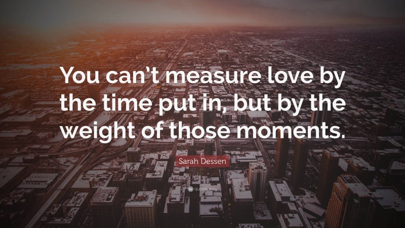 Sarah Dessen Quote: “You can’t measure love by the time put in, but by the weight of those moments.”