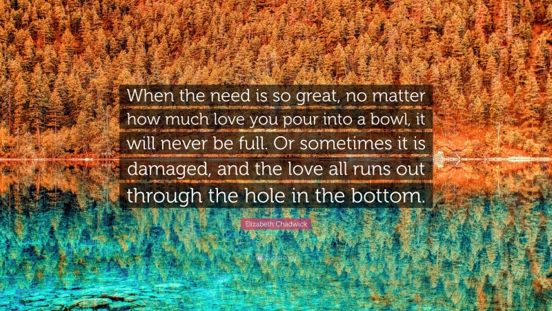 Elizabeth Chadwick Quote: “When the need is so great, no matter how much love you pour into a bowl, it will never be full. Or sometimes it is damaged, and the love all runs out through the hole in the bottom.”