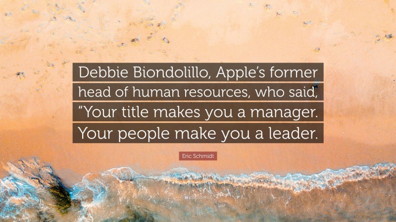 Eric Schmidt Quote: “Debbie Biondolillo, Apple’s former head of human resources, who said, “Your title makes you a manager. Your people make you a leader.”