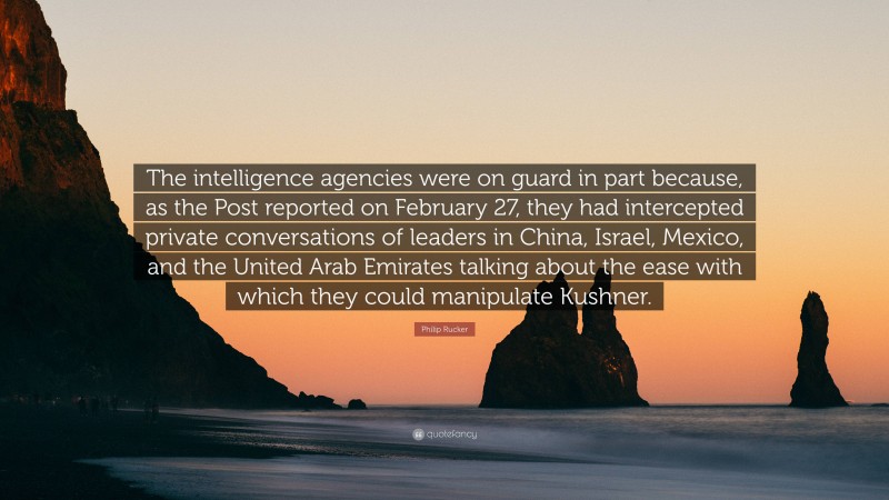 Philip Rucker Quote: “The intelligence agencies were on guard in part because, as the Post reported on February 27, they had intercepted private conversations of leaders in China, Israel, Mexico, and the United Arab Emirates talking about the ease with which they could manipulate Kushner.”