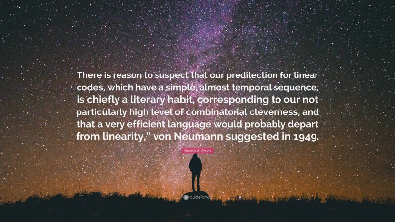 George B. Dyson Quote: “There is reason to suspect that our predilection for linear codes, which have a simple, almost temporal sequence, is chiefly a literary habit, corresponding to our not particularly high level of combinatorial cleverness, and that a very efficient language would probably depart from linearity,” von Neumann suggested in 1949.”