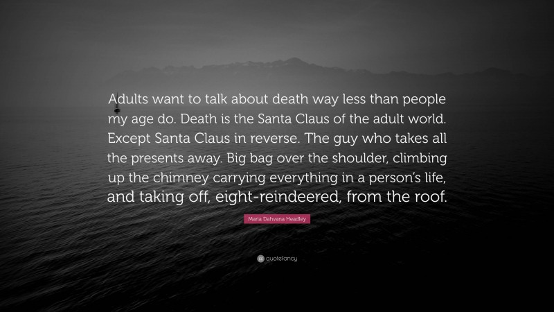 Maria Dahvana Headley Quote: “Adults want to talk about death way less than people my age do. Death is the Santa Claus of the adult world. Except Santa Claus in reverse. The guy who takes all the presents away. Big bag over the shoulder, climbing up the chimney carrying everything in a person’s life, and taking off, eight-reindeered, from the roof.”