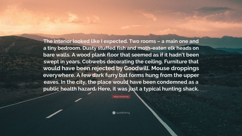 Kelley Armstrong Quote: “The interior looked like I expected. Two rooms – a main one and a tiny bedroom. Dusty stuffed fish and moth-eaten elk heads on bare walls. A wood plank floor that seemed as if it hadn’t been swept in years. Cobwebs decorating the ceiling. Furniture that would have been rejected by Goodwill. Mouse droppings everywhere. A few dark furry bat forms hung from the upper eaves. In the city, the place would have been condemned as a public health hazard. Here, it was just a typical hunting shack.”