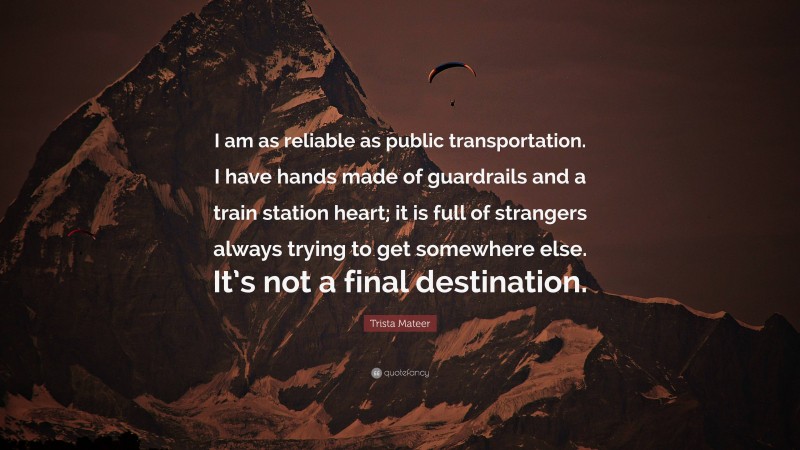 Trista Mateer Quote: “I am as reliable as public transportation. I have hands made of guardrails and a train station heart; it is full of strangers always trying to get somewhere else. It’s not a final destination.”