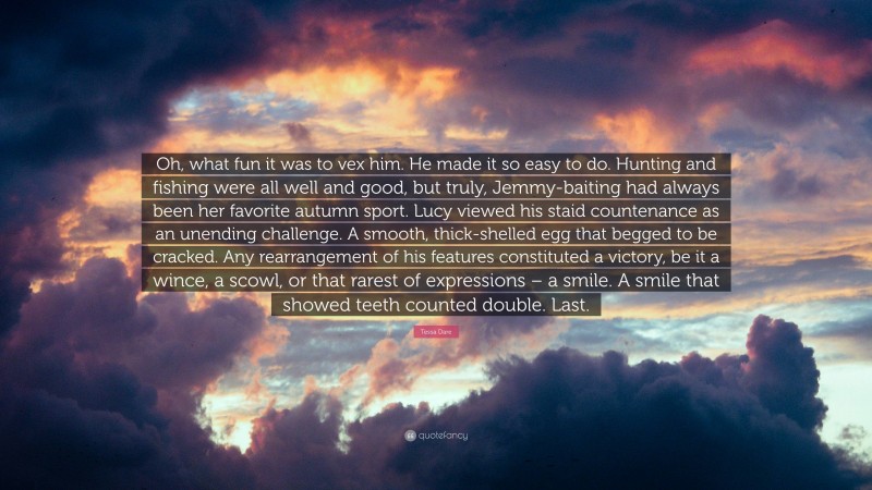 Tessa Dare Quote: “Oh, what fun it was to vex him. He made it so easy to do. Hunting and fishing were all well and good, but truly, Jemmy-baiting had always been her favorite autumn sport. Lucy viewed his staid countenance as an unending challenge. A smooth, thick-shelled egg that begged to be cracked. Any rearrangement of his features constituted a victory, be it a wince, a scowl, or that rarest of expressions – a smile. A smile that showed teeth counted double. Last.”