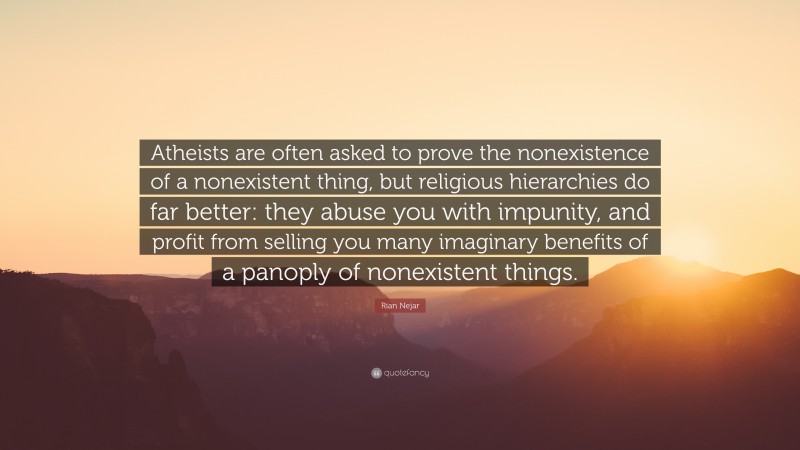 Rian Nejar Quote: “Atheists are often asked to prove the nonexistence of a nonexistent thing, but religious hierarchies do far better: they abuse you with impunity, and profit from selling you many imaginary benefits of a panoply of nonexistent things.”