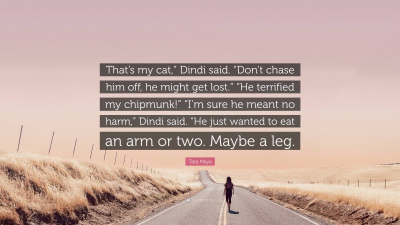 Tara Maya Quote: “That’s my cat,” Dindi said. “Don’t chase him off, he might get lost.” “He terrified my chipmunk!” “I’m sure he meant no harm,” Dindi said. “He just wanted to eat an arm or two. Maybe a leg.”