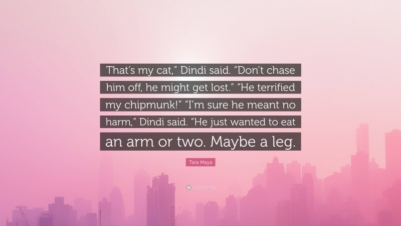 Tara Maya Quote: “That’s my cat,” Dindi said. “Don’t chase him off, he might get lost.” “He terrified my chipmunk!” “I’m sure he meant no harm,” Dindi said. “He just wanted to eat an arm or two. Maybe a leg.”