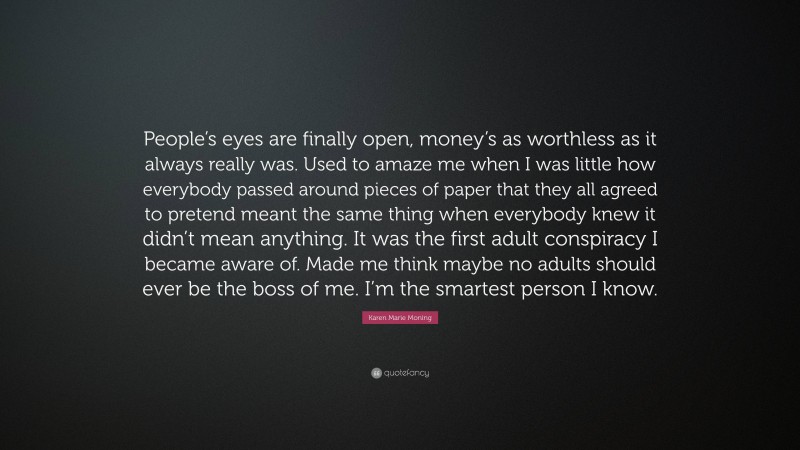 Karen Marie Moning Quote: “People’s eyes are finally open, money’s as worthless as it always really was. Used to amaze me when I was little how everybody passed around pieces of paper that they all agreed to pretend meant the same thing when everybody knew it didn’t mean anything. It was the first adult conspiracy I became aware of. Made me think maybe no adults should ever be the boss of me. I’m the smartest person I know.”
