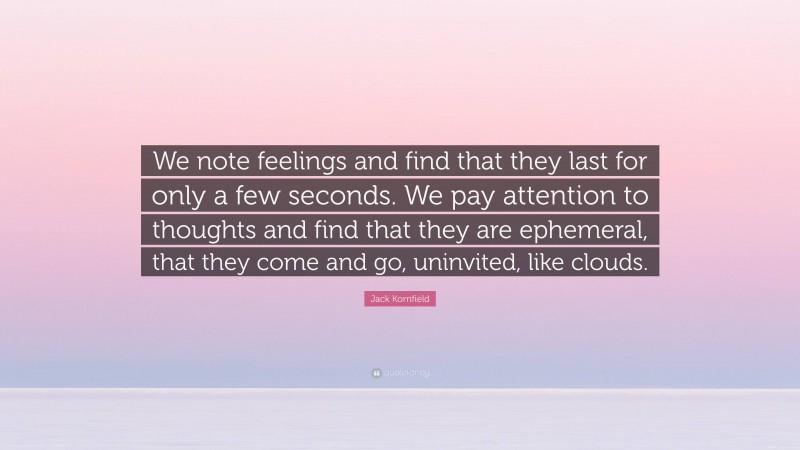 Jack Kornfield Quote: “We note feelings and find that they last for only a few seconds. We pay attention to thoughts and find that they are ephemeral, that they come and go, uninvited, like clouds.”