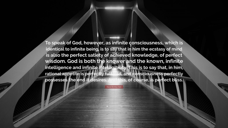 David Bentley Hart Quote: “To speak of God, however, as infinite consciousness, which is identical to infinite being, is to say that in him the ecstasy of mind is also the perfect satiety of achieved knowledge, of perfect wisdom. God is both the knower and the known, infinite intelligence and infinite intelligibility. This is to say that, in him, rational appetite is perfectly fulfilled, and consciousness perfectly possesses the end it desires. And this, of course, is perfect bliss.”