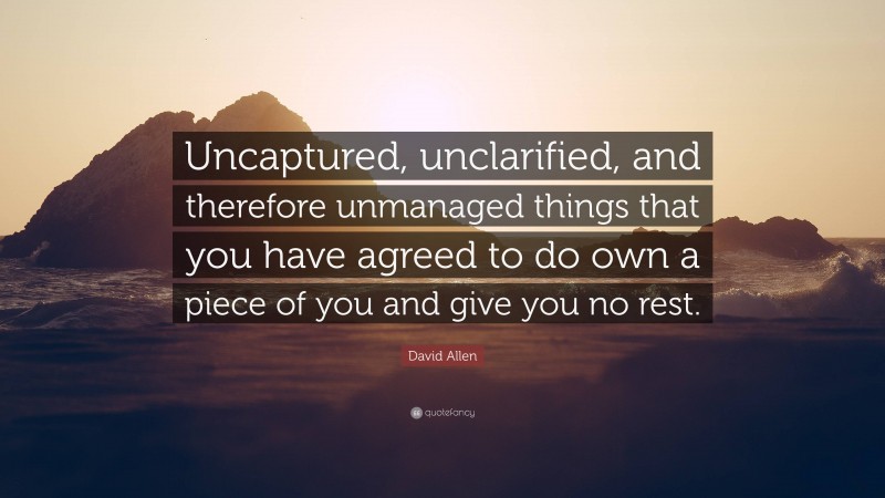 David Allen Quote: “Uncaptured, unclarified, and therefore unmanaged things that you have agreed to do own a piece of you and give you no rest.”
