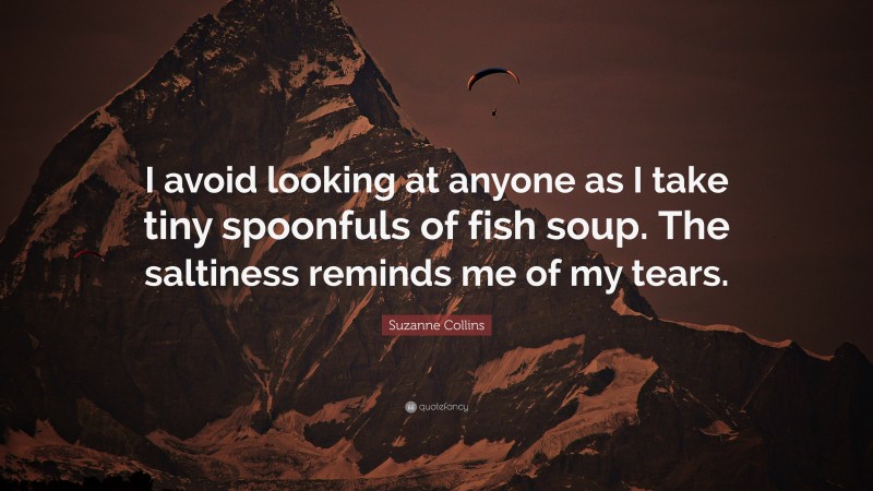 Suzanne Collins Quote: “I avoid looking at anyone as I take tiny spoonfuls of fish soup. The saltiness reminds me of my tears.”