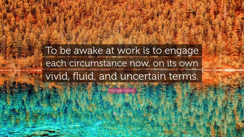 Michael Carroll Quote: “To be awake at work is to engage each circumstance now, on its own vivid, fluid, and uncertain terms.”