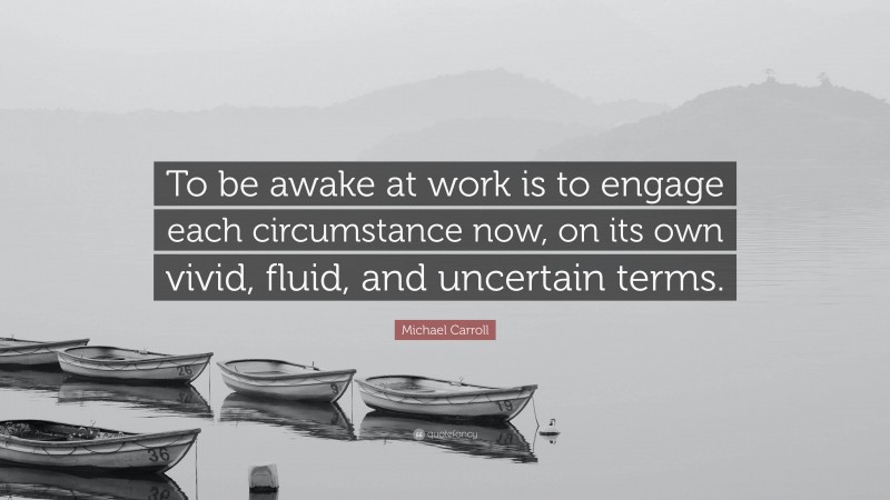 Michael Carroll Quote: “To be awake at work is to engage each circumstance now, on its own vivid, fluid, and uncertain terms.”