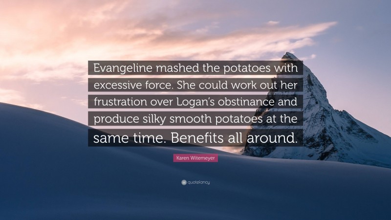 Karen Witemeyer Quote: “Evangeline mashed the potatoes with excessive force. She could work out her frustration over Logan’s obstinance and produce silky smooth potatoes at the same time. Benefits all around.”