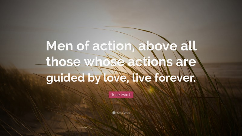 José Martí Quote: “Men of action, above all those whose actions are guided by love, live forever.”