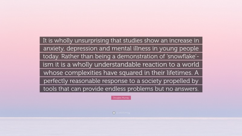 Douglas Murray Quote: “It is wholly unsurprising that studies show an increase in anxiety, depression and mental illness in young people today. Rather than being a demonstration of ‘snowflake’-ism it is a wholly understandable reaction to a world whose complexities have squared in their lifetimes. A perfectly reasonable response to a society propelled by tools that can provide endless problems but no answers.”