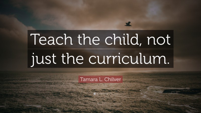 Tamara L. Chilver Quote: “Teach the child, not just the curriculum.”