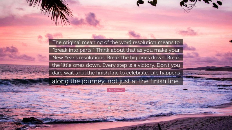 Toni Sorenson Quote: “The original meaning of the word resolution means to “break into parts.” Think about that as you make your New Year’s resolutions. Break the big ones down. Break the little ones down. Every step is a victory. Don’t you dare wait until the finish line to celebrate. Life happens along the journey, not just at the finish line.”