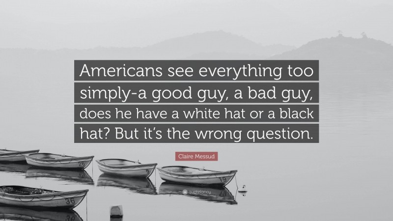 Claire Messud Quote: “Americans see everything too simply-a good guy, a bad guy, does he have a white hat or a black hat? But it’s the wrong question.”
