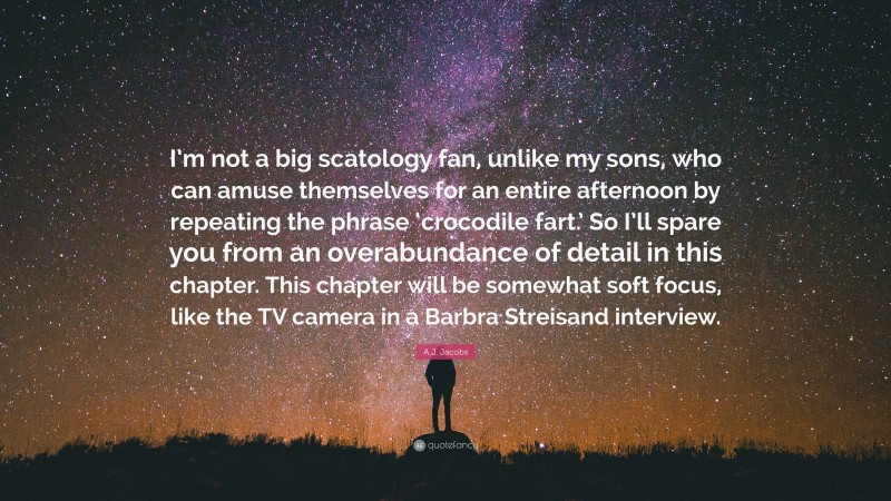 A.J. Jacobs Quote: “I’m not a big scatology fan, unlike my sons, who can amuse themselves for an entire afternoon by repeating the phrase ‘crocodile fart.’ So I’ll spare you from an overabundance of detail in this chapter. This chapter will be somewhat soft focus, like the TV camera in a Barbra Streisand interview.”