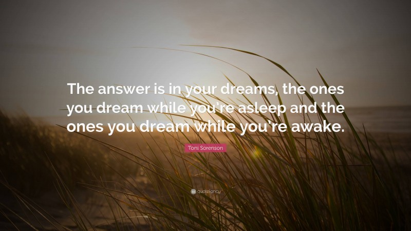Toni Sorenson Quote: “The answer is in your dreams, the ones you dream while you’re asleep and the ones you dream while you’re awake.”
