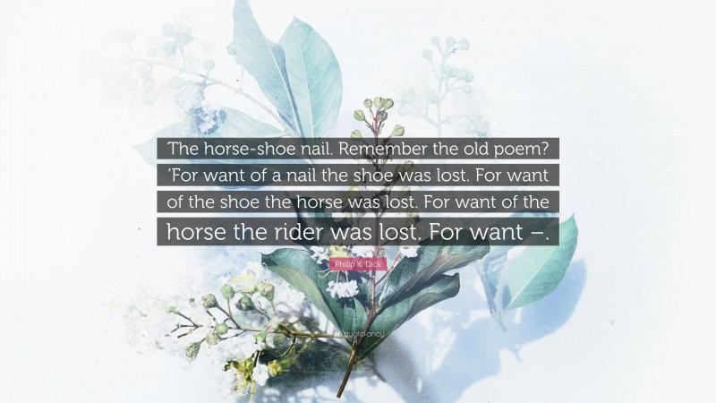 Philip K. Dick Quote: “The horse-shoe nail. Remember the old poem? ‘For want of a nail the shoe was lost. For want of the shoe the horse was lost. For want of the horse the rider was lost. For want –.”