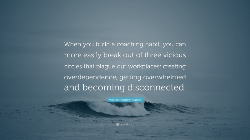 Michael Bungay Stanier Quote: “When you build a coaching habit, you can more easily break out of three vicious circles that plague our workplaces: creating overdependence, getting overwhelmed and becoming disconnected.”