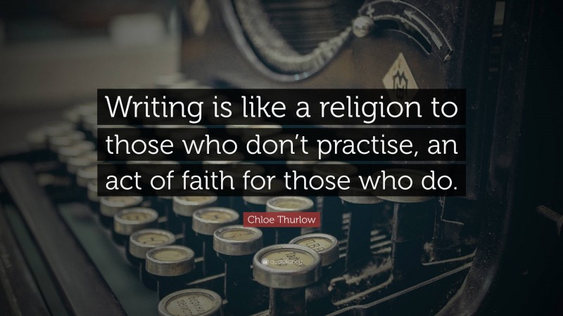 Chloe Thurlow Quote: “Writing is like a religion to those who don’t practise, an act of faith for those who do.”